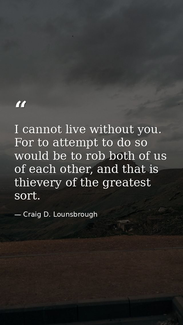 I cannot live without you. For to attempt to do so would be to rob both of us of each other, and that is thievery of the — Craig D. Lounsbrough
