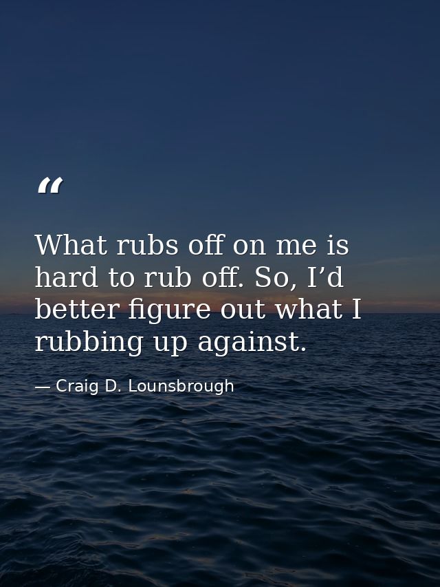 What rubs off on me is hard to rub off. So, I’d better figure out what I rubbing up against. — Craig D. Lounsbrough
