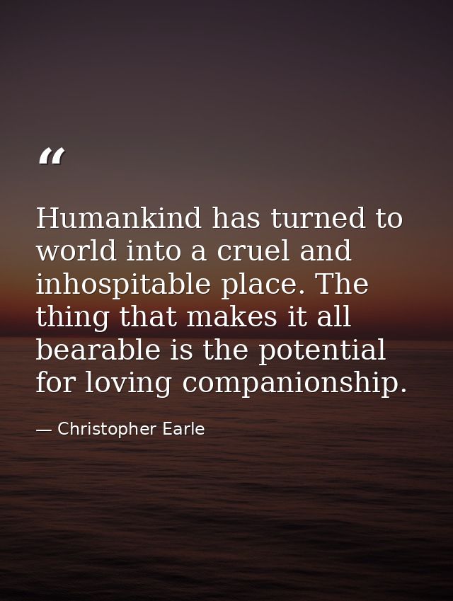 Humankind has turned to world into a cruel and inhospitable place. The thing that makes it all bearable is the potential — Christopher Earle