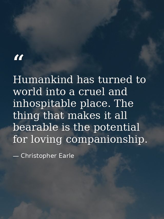 Humankind has turned to world into a cruel and inhospitable place. The thing that makes it all bearable is the potential — Christopher Earle
