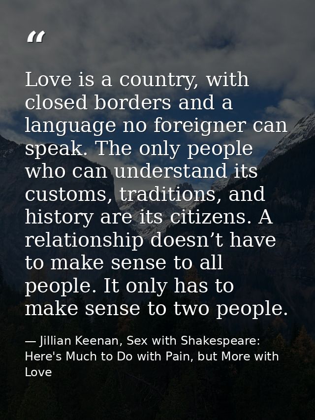 Love is a country, with closed borders and a language no foreigner can speak. The only people who can understand its cus — Jillian Keenan, Sex with Shakespeare: Here's Much to Do with Pain, but More with Love