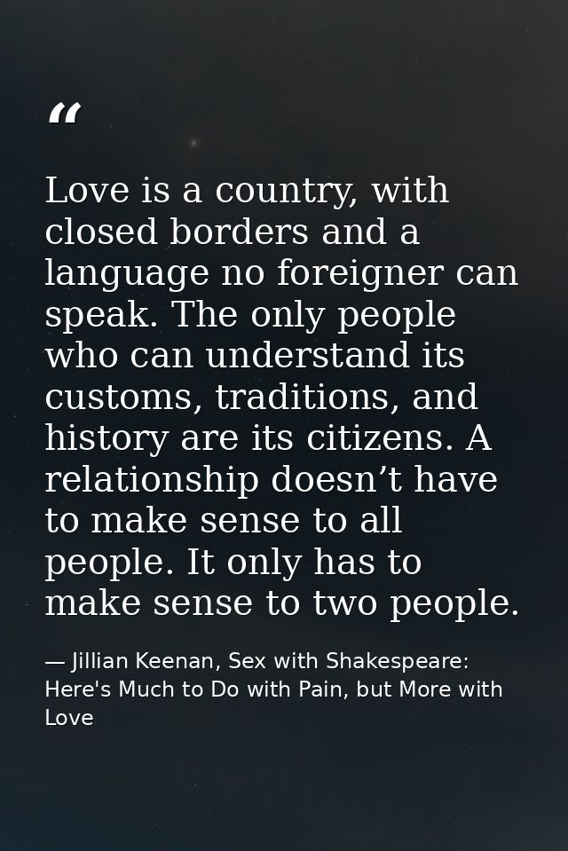 Love is a country, with closed borders and a language no foreigner can speak. The only people who can understand its cus — Jillian Keenan, Sex with Shakespeare: Here's Much to Do with Pain, but More with Love