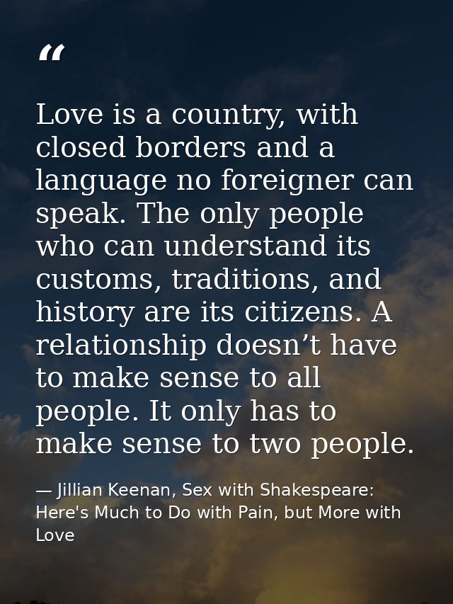 Love is a country, with closed borders and a language no foreigner can speak. The only people who can understand its cus — Jillian Keenan, Sex with Shakespeare: Here's Much to Do with Pain, but More with Love