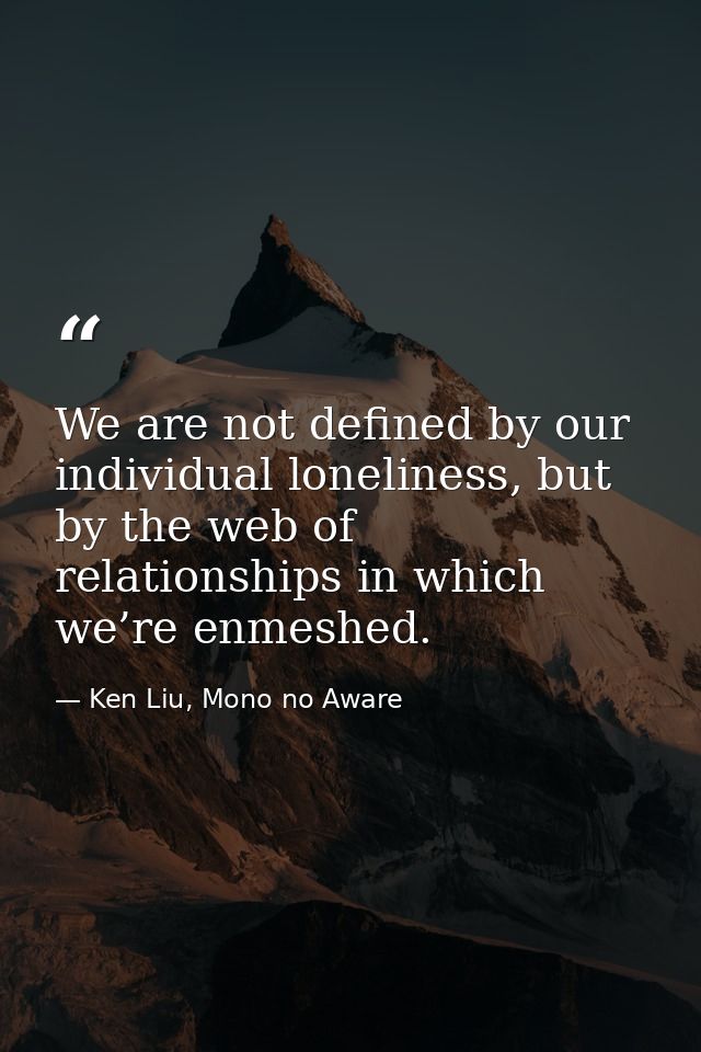 We are not defined by our individual loneliness, but by the web of relationships in which we’re enmeshed. — Ken Liu, Mono no Aware
