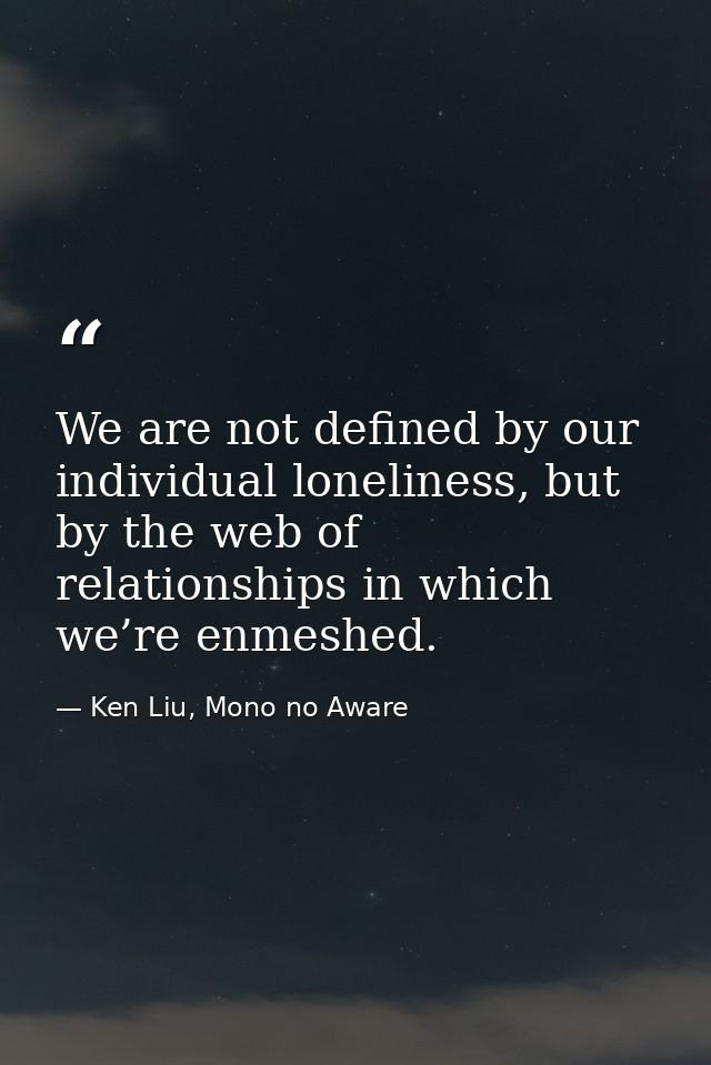 We are not defined by our individual loneliness, but by the web of relationships in which we’re enmeshed. — Ken Liu, Mono no Aware
