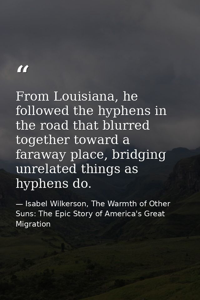From Louisiana, he followed the hyphens in the road that blurred together toward a faraway place, bridging unrelated thi — Isabel Wilkerson, The Warmth of Other Suns: The Epic Story of America's Great Migration