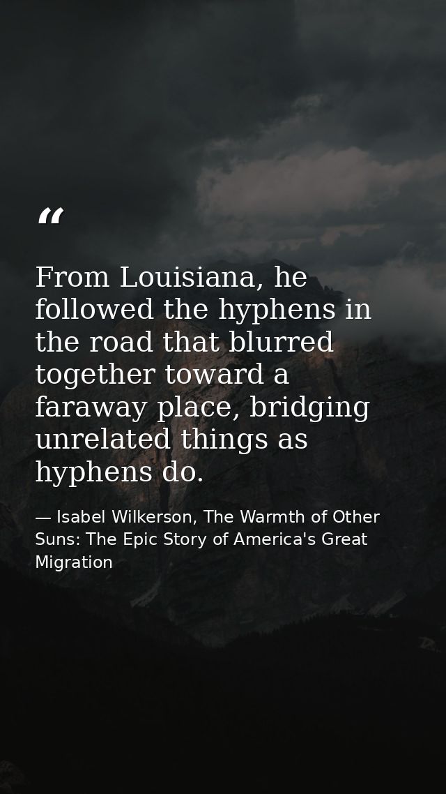 From Louisiana, he followed the hyphens in the road that blurred together toward a faraway place, bridging unrelated thi — Isabel Wilkerson, The Warmth of Other Suns: The Epic Story of America's Great Migration