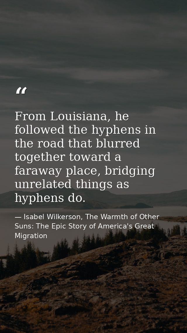 From Louisiana, he followed the hyphens in the road that blurred together toward a faraway place, bridging unrelated thi — Isabel Wilkerson, The Warmth of Other Suns: The Epic Story of America's Great Migration