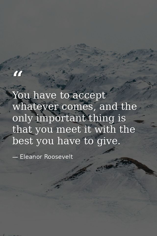 You have to accept whatever comes, and the only important thing is that you meet it with the best you have to give. — Eleanor Roosevelt