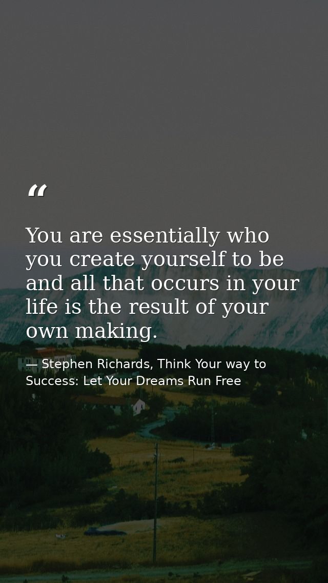 You are essentially who you create yourself to be and all that occurs in your life is the result of your own making. — Stephen Richards, Think Your way to Success: Let Your Dreams Run Free