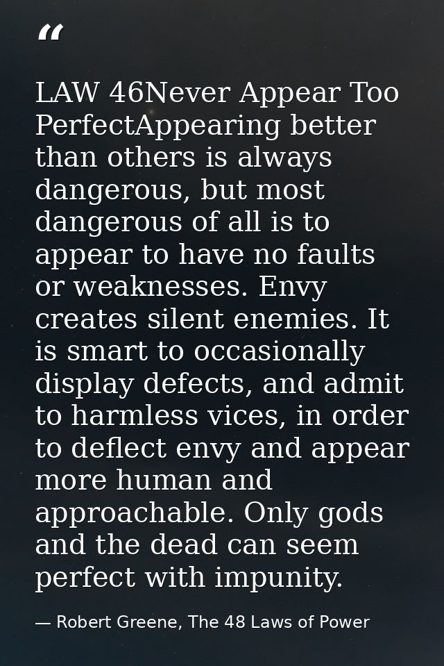 LAW 46Never Appear Too PerfectAppearing better than others is always dangerous, but most dangerous of all is to appear t — Robert Greene, The 48 Laws of Power