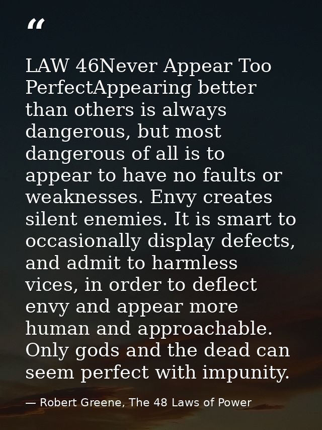 LAW 46Never Appear Too PerfectAppearing better than others is always dangerous, but most dangerous of all is to appear t — Robert Greene, The 48 Laws of Power