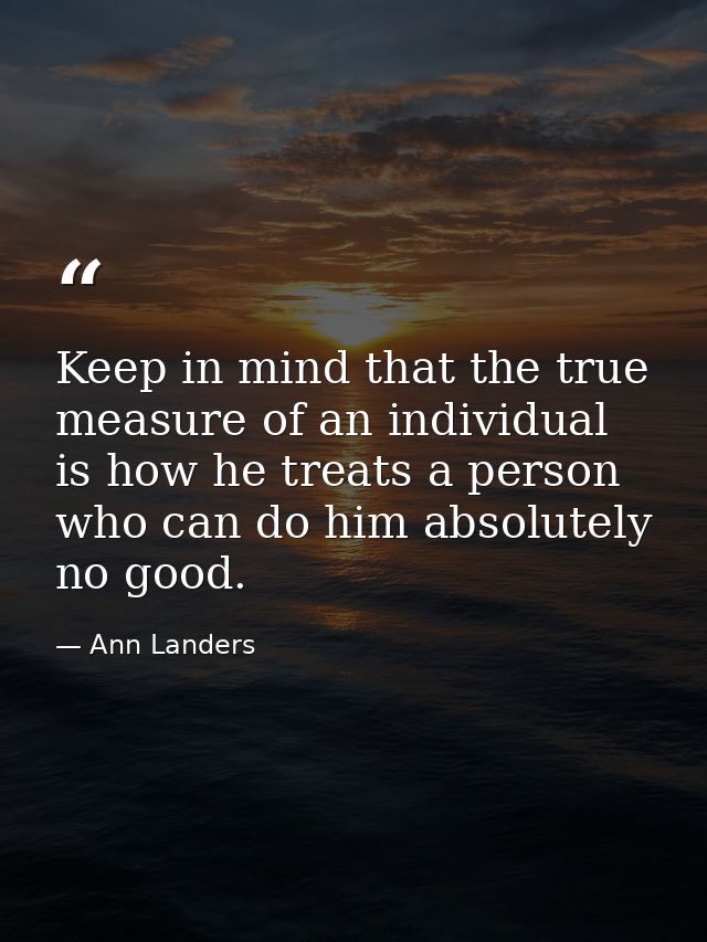 Keep in mind that the true measure of an individual is how he treats a person who can do him absolutely no good. — Ann Landers