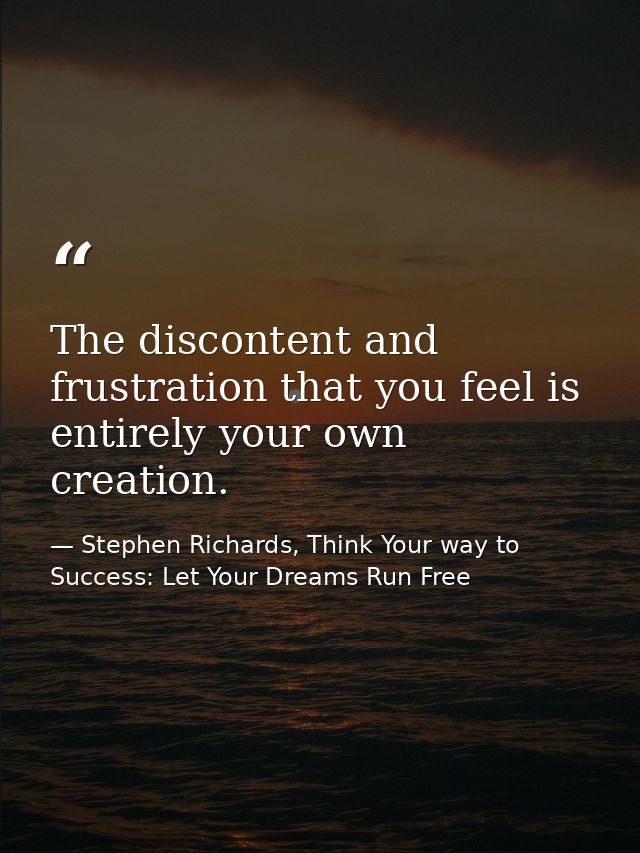 The discontent and frustration that you feel is entirely your own creation. — Stephen Richards, Think Your way to Success: Let Your Dreams Run Free