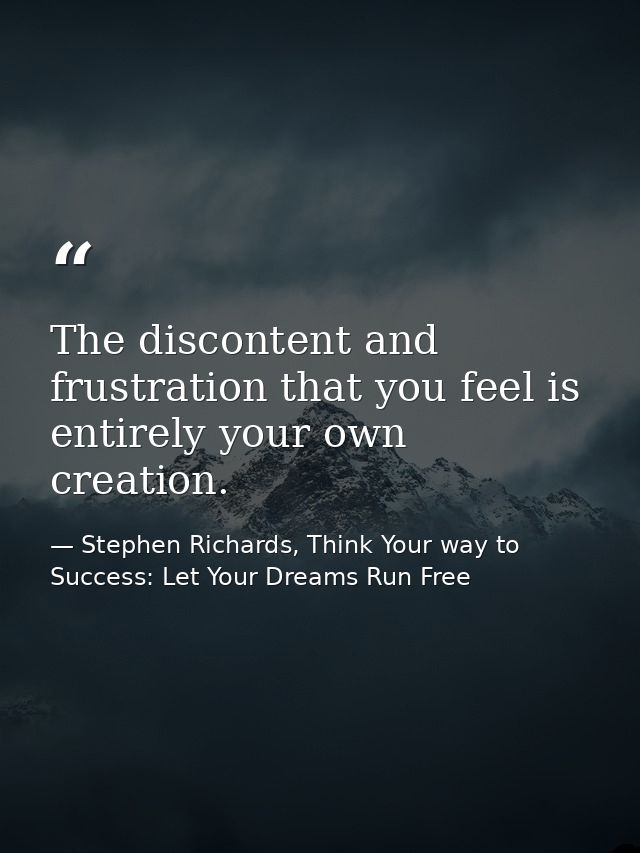 The discontent and frustration that you feel is entirely your own creation. — Stephen Richards, Think Your way to Success: Let Your Dreams Run Free