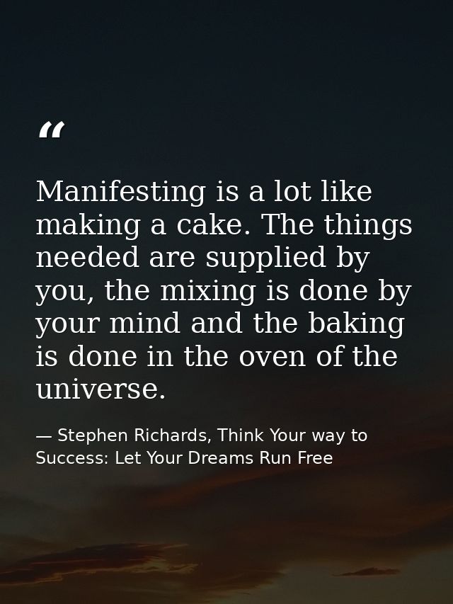 Manifesting is a lot like making a cake. The things needed are supplied by you, the mixing is done by your mind and the  — Stephen Richards, Think Your way to Success: Let Your Dreams Run Free