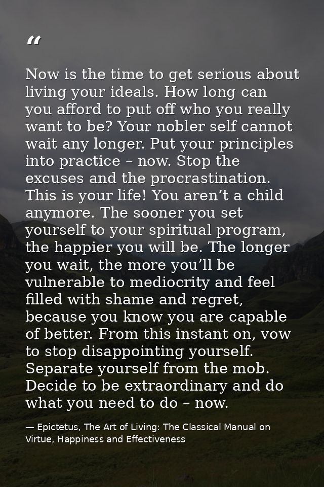 Now is the time to get serious about living your ideals. How long can you afford to put off who you really want to be? Y — Epictetus, The Art of Living: The Classical Manual on Virtue, Happiness and Effectiveness