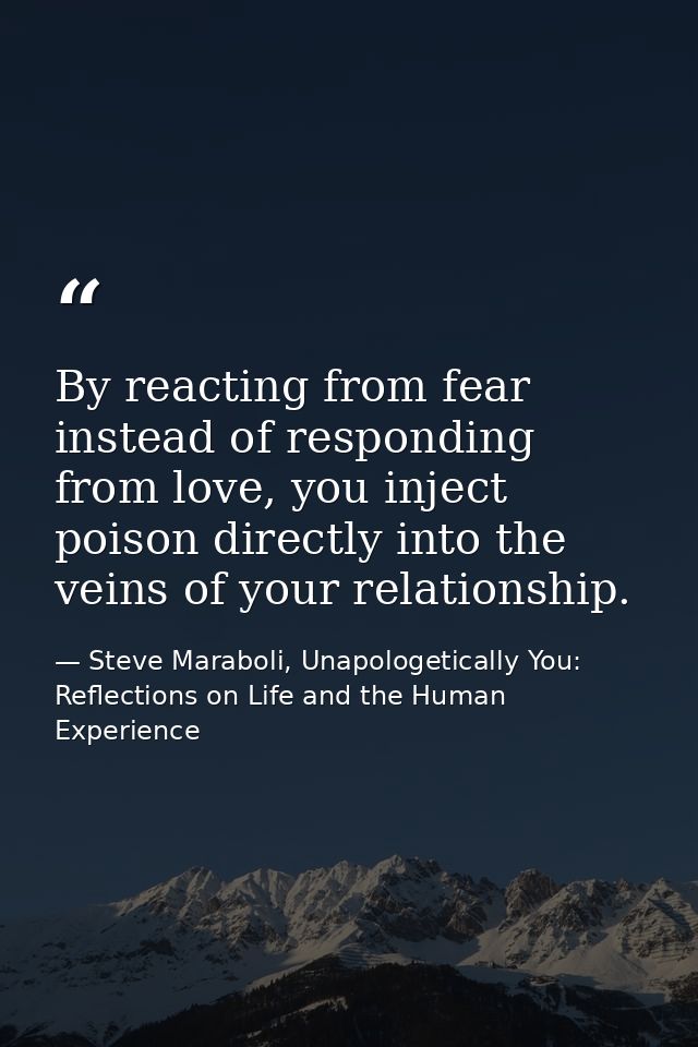 ‎By reacting from fear instead of responding from love, you inject poison directly into the veins of your relationship. — Steve Maraboli, Unapologetically You: Reflections on Life and the Human Experience