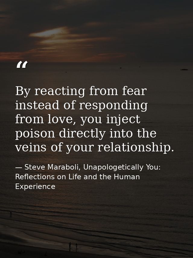 ‎By reacting from fear instead of responding from love, you inject poison directly into the veins of your relationship. — Steve Maraboli, Unapologetically You: Reflections on Life and the Human Experience
