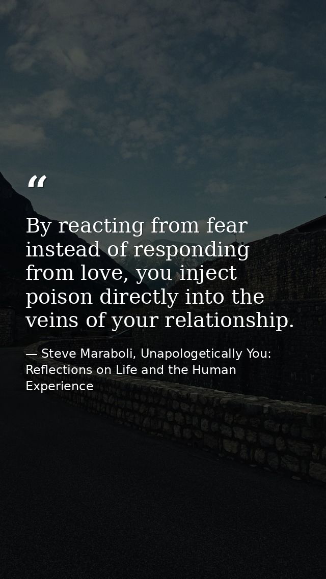 ‎By reacting from fear instead of responding from love, you inject poison directly into the veins of your relationship. — Steve Maraboli, Unapologetically You: Reflections on Life and the Human Experience