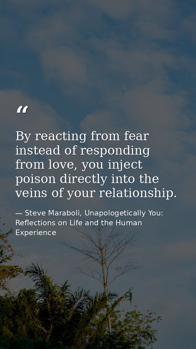 ‎By reacting from fear instead of responding from love, you inject poison directly into the veins of your relationship. — Steve Maraboli, Unapologetically You: Reflections on Life and the Human Experience