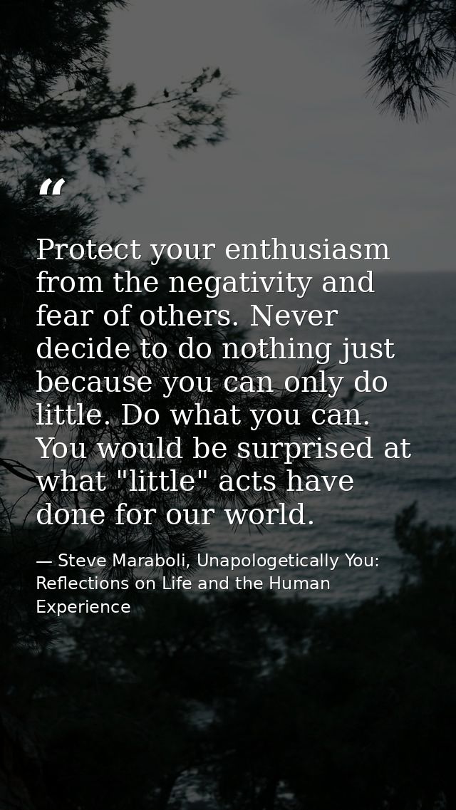 Protect your enthusiasm from the negativity and fear of others. Never decide to do nothing just because you can only do  — Steve Maraboli, Unapologetically You: Reflections on Life and the Human Experience
