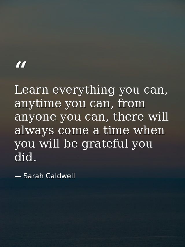 Learn everything you can, anytime you can, from anyone you can, there will always come a time when you will be grateful  — Sarah Caldwell