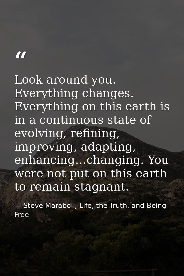 Look around you. Everything changes. Everything on this earth is in a continuous state of evolving, refining, improving, — Steve Maraboli, Life, the Truth, and Being Free