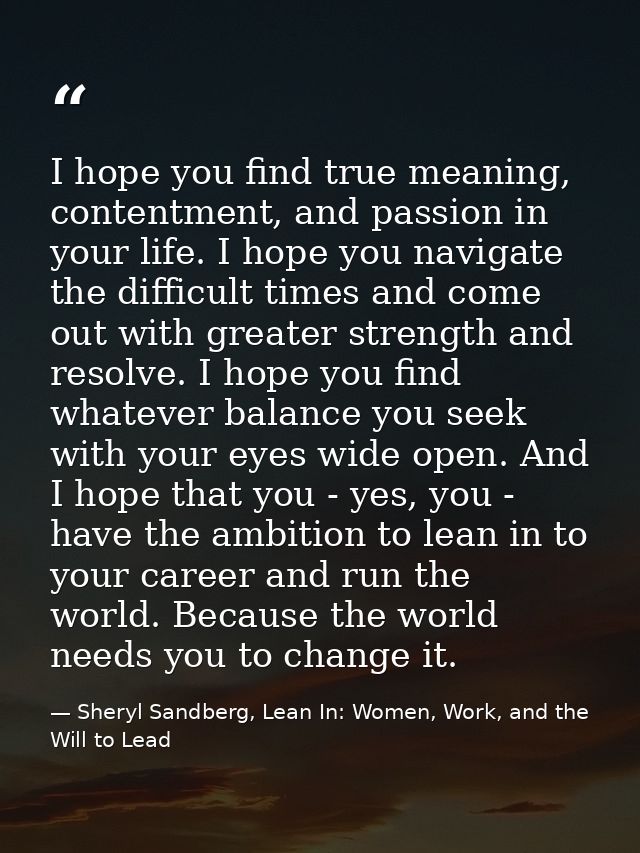 I hope you find true meaning, contentment, and passion in your life. I hope you navigate the difficult times and come ou — Sheryl Sandberg, Lean In: Women, Work, and the Will to Lead
