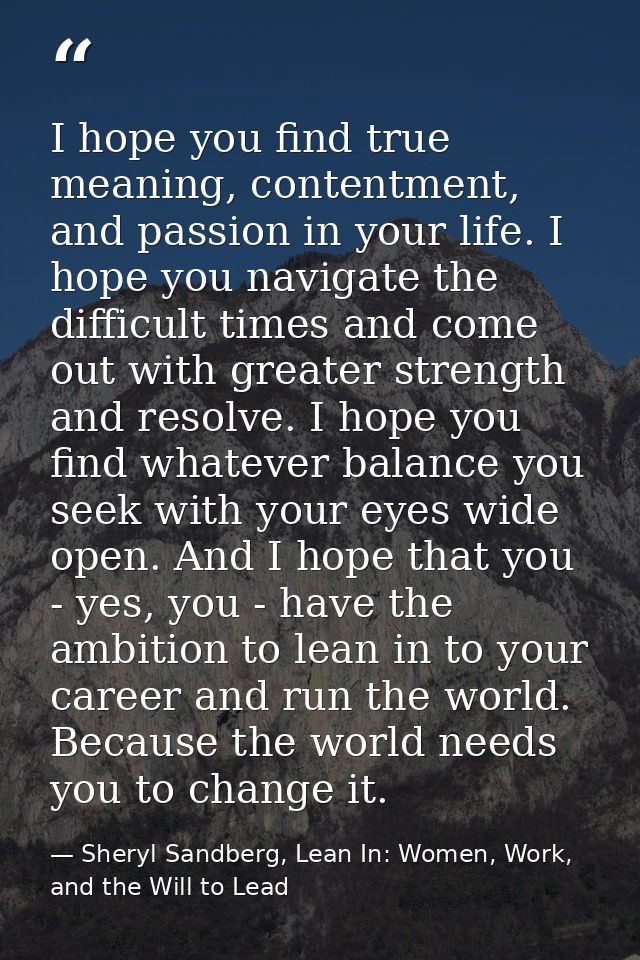 I hope you find true meaning, contentment, and passion in your life. I hope you navigate the difficult times and come ou — Sheryl Sandberg, Lean In: Women, Work, and the Will to Lead