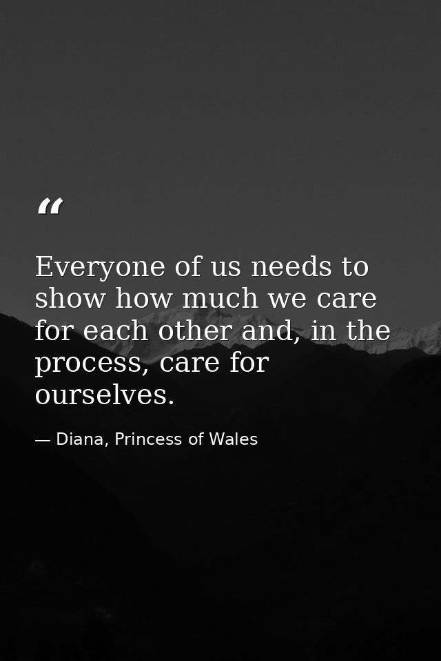 Everyone of us needs to show how much we care for each other and, in the process, care for ourselves. — Diana, Princess of Wales