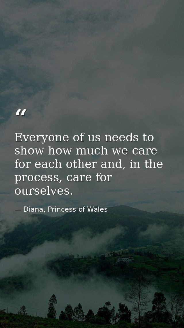 Everyone of us needs to show how much we care for each other and, in the process, care for ourselves. — Diana, Princess of Wales
