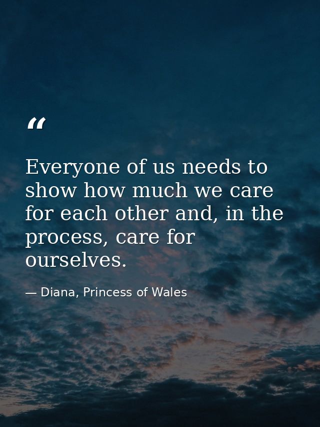 Everyone of us needs to show how much we care for each other and, in the process, care for ourselves. — Diana, Princess of Wales