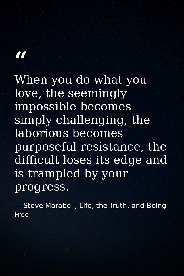 When you do what you love, the seemingly impossible becomes simply challenging, the laborious becomes purposeful resista — Steve Maraboli, Life, the Truth, and Being Free