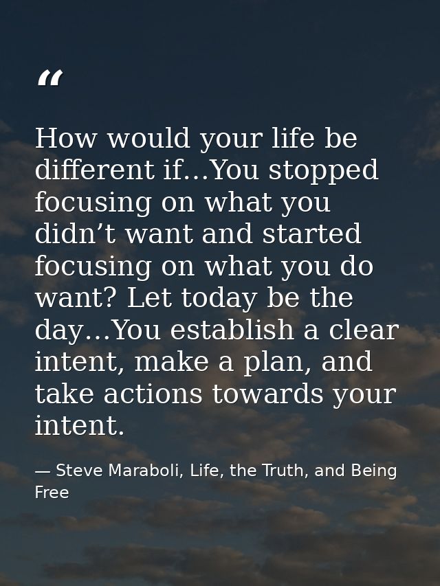 How would your life be different if…You stopped focusing on what you didn’t want and started focusing on what you do wan — Steve Maraboli, Life, the Truth, and Being Free
