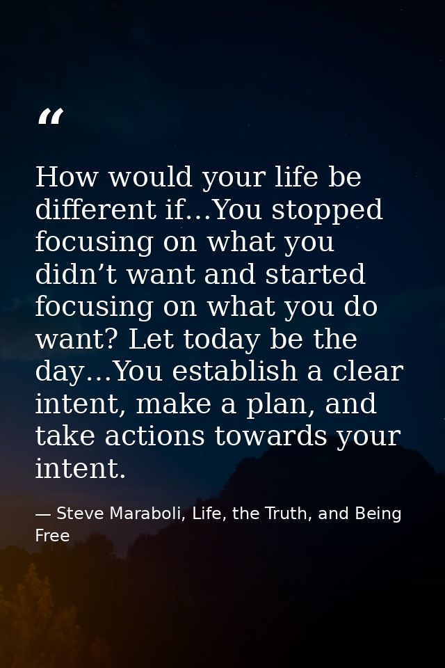 How would your life be different if…You stopped focusing on what you didn’t want and started focusing on what you do wan — Steve Maraboli, Life, the Truth, and Being Free