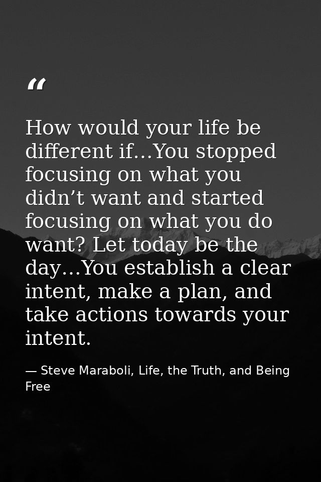 How would your life be different if…You stopped focusing on what you didn’t want and started focusing on what you do wan — Steve Maraboli, Life, the Truth, and Being Free