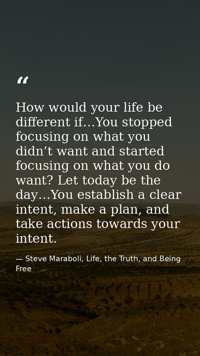 How would your life be different if…You stopped focusing on what you didn’t want and started focusing on what you do wan — Steve Maraboli, Life, the Truth, and Being Free
