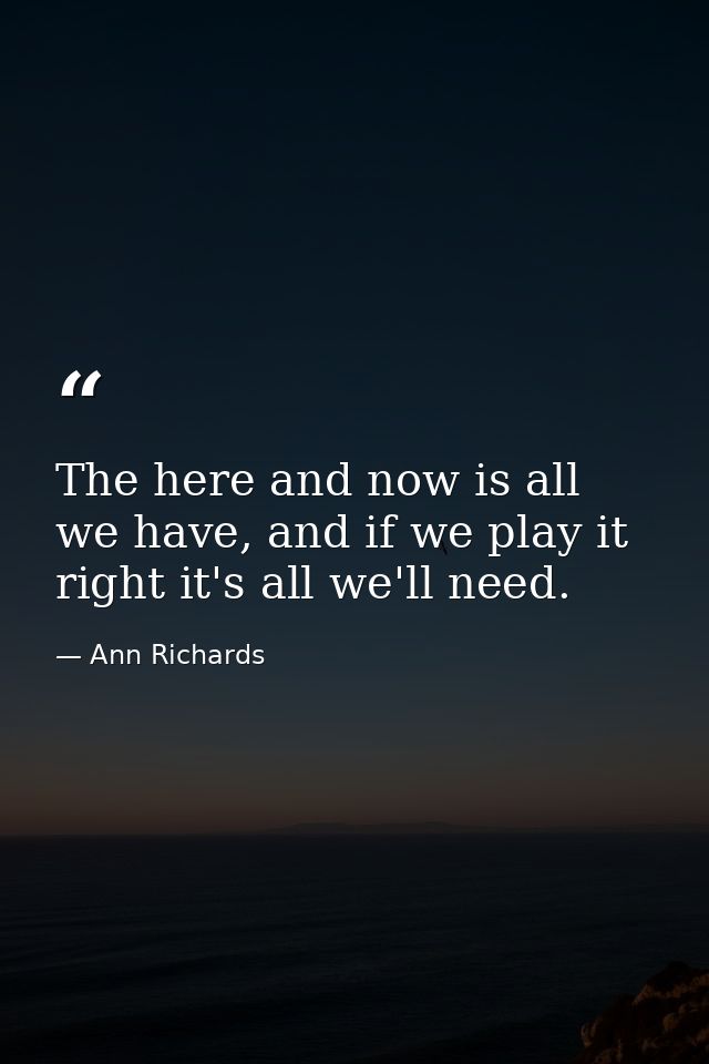 The here and now is all we have, and if we play it right it's all we'll need. — Ann Richards