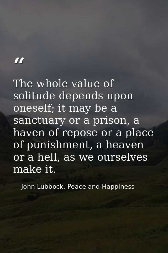 The whole value of solitude depends upon oneself; it may be a sanctuary or a prison, a haven of repose or a place of pun — John Lubbock, Peace and Happiness