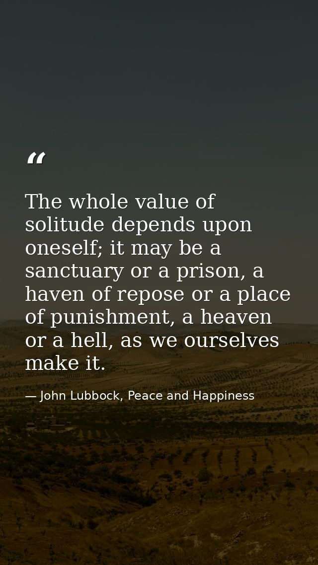 The whole value of solitude depends upon oneself; it may be a sanctuary or a prison, a haven of repose or a place of pun — John Lubbock, Peace and Happiness