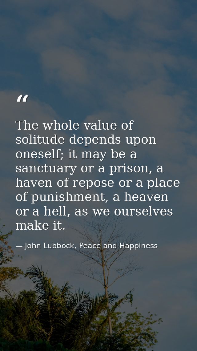 The whole value of solitude depends upon oneself; it may be a sanctuary or a prison, a haven of repose or a place of pun — John Lubbock, Peace and Happiness
