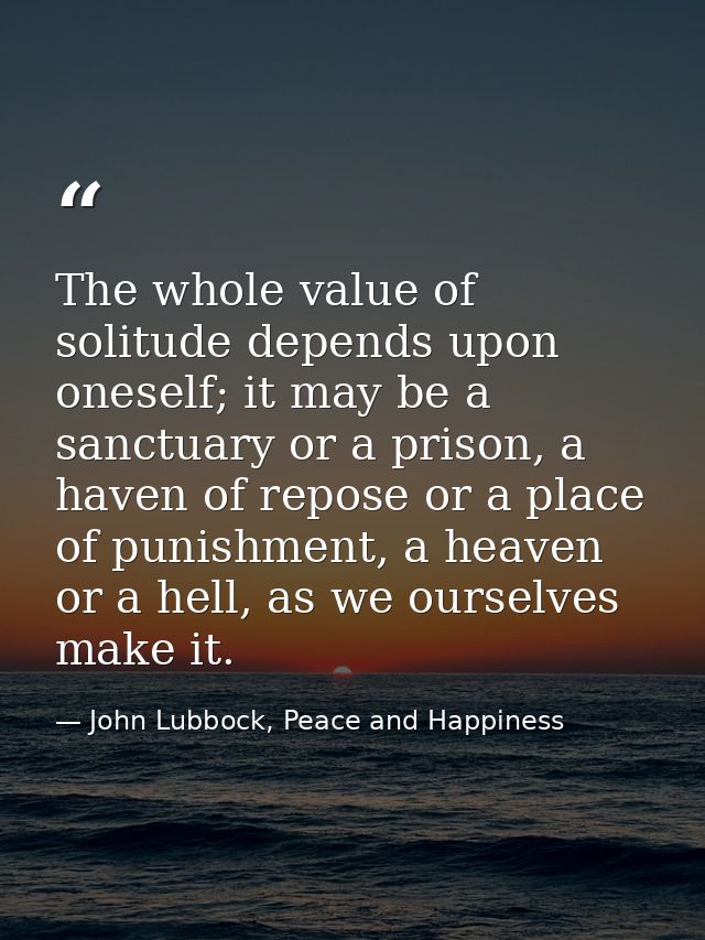 The whole value of solitude depends upon oneself; it may be a sanctuary or a prison, a haven of repose or a place of pun — John Lubbock, Peace and Happiness