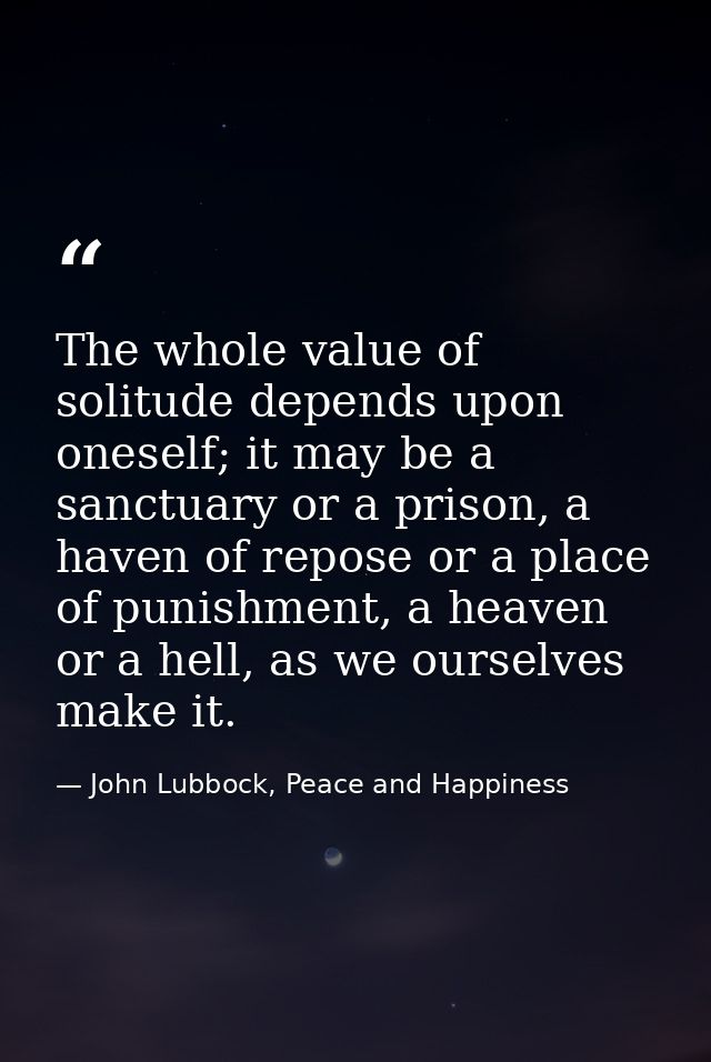 The whole value of solitude depends upon oneself; it may be a sanctuary or a prison, a haven of repose or a place of pun — John Lubbock, Peace and Happiness