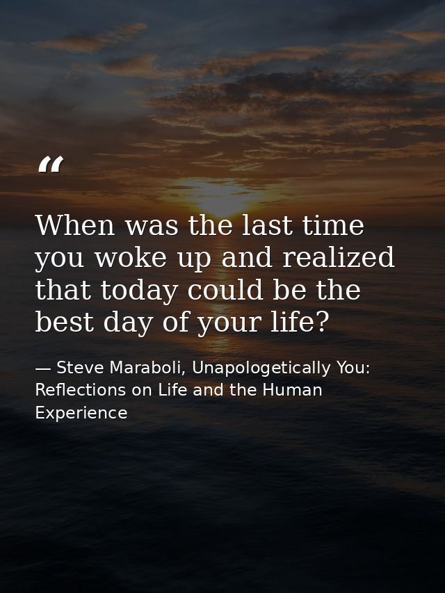 When was the last time you woke up and realized that today could be the best day of your life? — Steve Maraboli, Unapologetically You: Reflections on Life and the Human Experience
