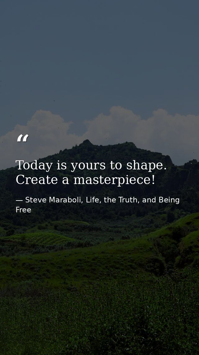 Today is yours to shape. Create a masterpiece! — Steve Maraboli, Life, the Truth, and Being Free