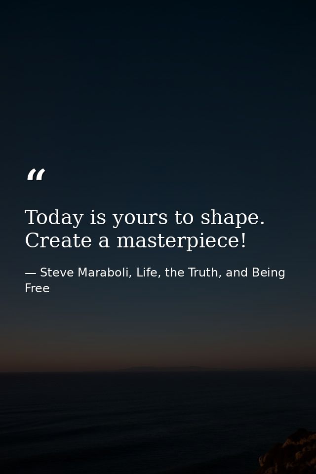 Today is yours to shape. Create a masterpiece! — Steve Maraboli, Life, the Truth, and Being Free