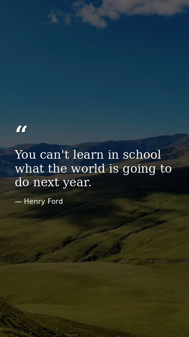You can't learn in school what the world is going to do next year. — Henry Ford