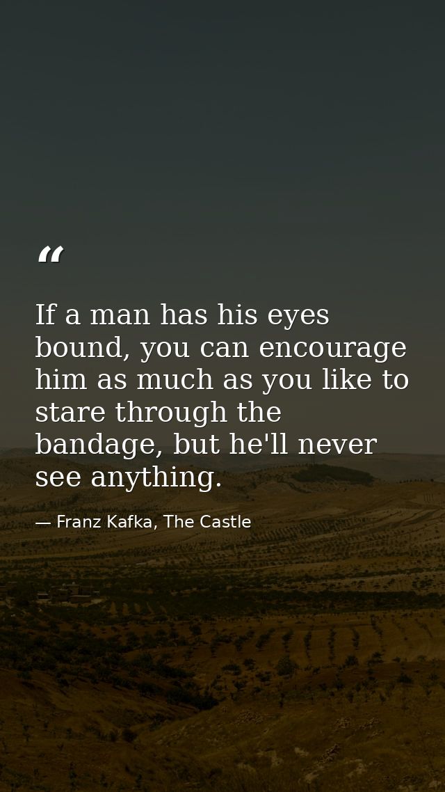 If a man has his eyes bound, you can encourage him as much as you like to stare through the bandage, but he'll never see — Franz Kafka, The Castle