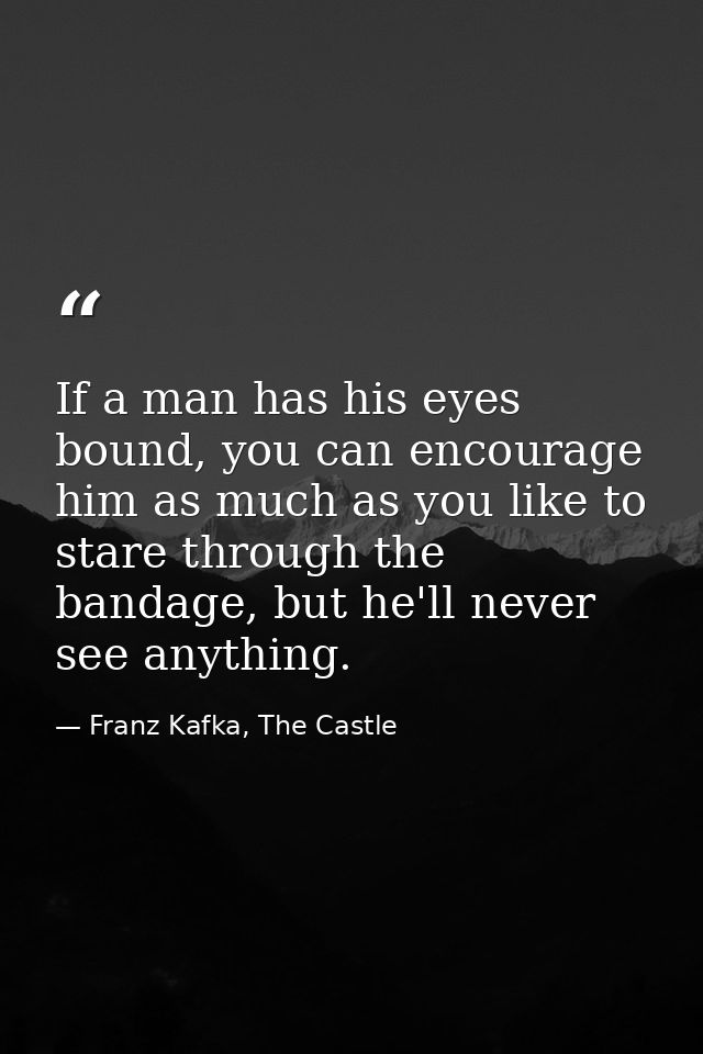 If a man has his eyes bound, you can encourage him as much as you like to stare through the bandage, but he'll never see — Franz Kafka, The Castle